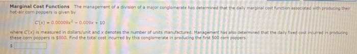 Marginal Cost Functions The management of a division of a major conglamerate has determined that the daily marginal cost function associated with producing their
hot-air com poppers is given by
C'(x) - 0.00009x - 0.009x + 10
where C(x) is measured in dollars/unit and x denotes the number of units manufactured. Management has also determined that the daily fixed cost incurced in producing
these corn poppers is $800, Find the total cost incurred by this conglomerate in producing the first 500 com poppers,
