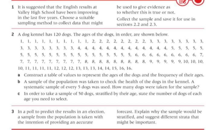 1 It is suggested that the English results at
Valley High School have been improving
in the last five years. Choose a suitable
sampling method to collect data that might
be used to give evidence as
to whether this is true or not.
Collect the sample and save it for use in
sections 2.2 and 2.3.
2 A dog kennel has 120 dogs. The ages of the dogs, in order, are shown below.
1, 1, 1, 1, I, 1, 1. 1, 1, I, 2, 2, 2, 2, 2, 2, 2, 2, 3, 3, 3, 3, 3, 3, 3, 3,
3, 3, 3, 3, 3, 3, 3, 3, 4, 4, 4, 4, 4, 4, 4, 4, 4, 4, 4, 4, 4, 5, 5, 5, 5, 5,
5, 5, 5, 5, 5, 5, 5, 5, 5, 5, 5, 5, 5, 5, 5, 5, 6, 6, 6, 6, 6, 6, 6, 6, 6, 7,
7. 7, 7. 7. 7. 7, 7. 7. 7. 8, 8, 8. 8, 8. 8, 8, 8, 8. 9. 9. 9. 9. 9, 1о, 10, 10,
10, 11, 11, 11, 11, 12, 12, 12, 13, 13, 13, 14, 14, 15, 16, 16.
a Construct a table of values to represent the ages of the dogs and the frequency of their ages.
b A sample of the population was taken to check the health of the dogs in the kennel. A
systematic sample of every 5 dogs was used. How many dogs were taken for the sample?
c In order to take a sample of 50 dogs, stratified by their age, state the number of dogs of each
age you need to select.
3 In a poll to predict the results in an election,
a sample from the population is taken with
the intention of providing an accurate
forecast. Explain why the sample would be
stratified, and suggest different strata that
might be important.
