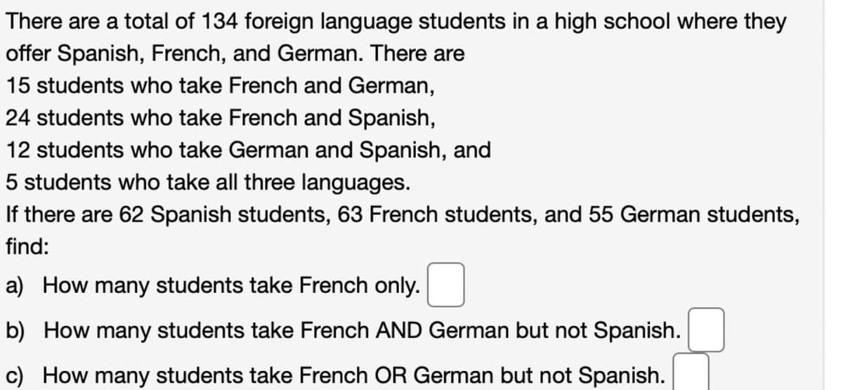 There are a total of 134 foreign language students in a high school where they
offer Spanish, French, and German. There are
15 students who take French and German,
24 students who take French and Spanish,
12 students who take German and Spanish, and
5 students who take all three languages.
If there are 62 Spanish students, 63 French students, and 55 German students,
find:
a) How many students take French only.
b) How many students take French AND German but not Spanish.
c) How many students take French OR German but not Spanish.
