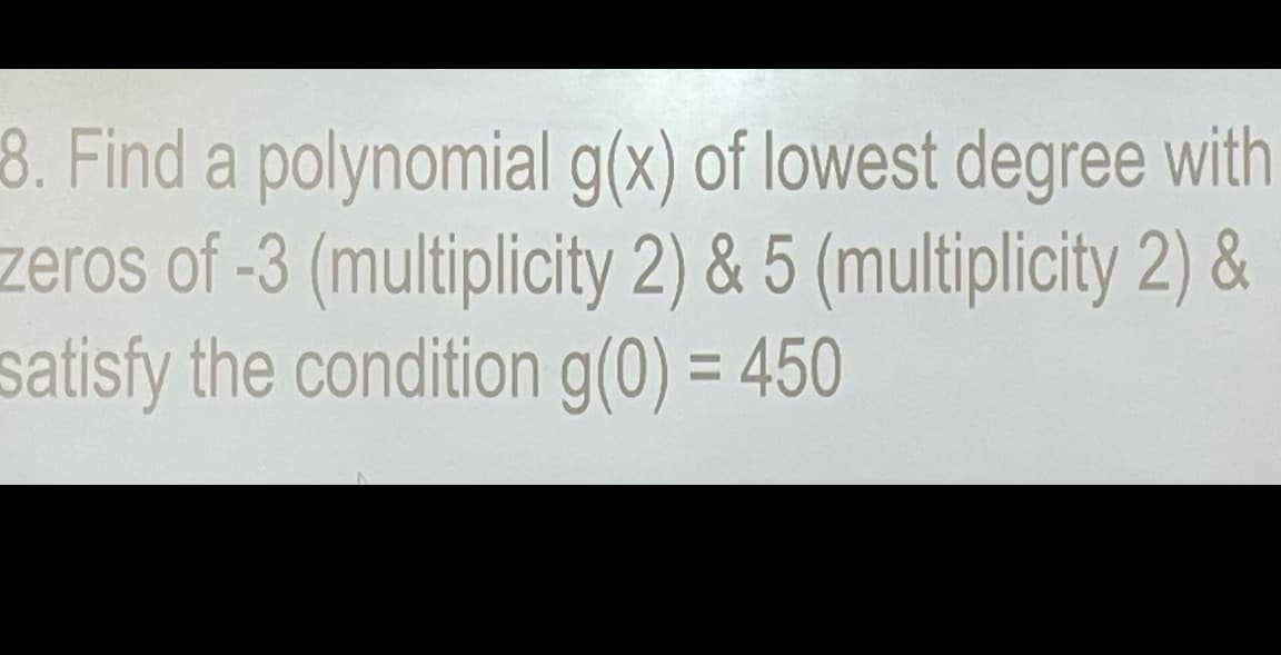 8. Find a polynomial g(x) of lowest degree with
zeros of -3 (multiplicity 2) & 5 (multiplicity 2) &
satisfy the condition g(0) = 450
