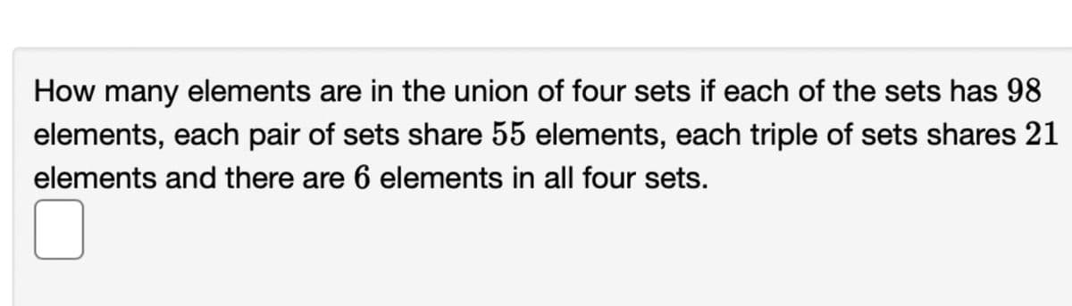 How many elements are in the union of four sets if each of the sets has 98
elements, each pair of sets share 55 elements, each triple of sets shares 21
elements and there are 6 elements in all four sets.
