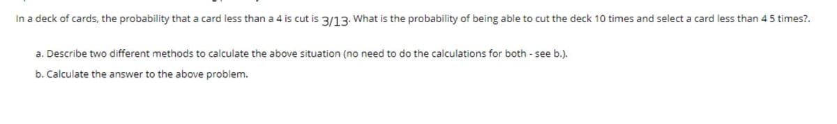 In a deck of cards, the probability that a card less than a 4 is cut is 3/13. What is the probability of being able to cut the deck 10 times and select a card less than 45 times?.
a. Describe two different methods to calculate the above situation (no need to do the calculations for both - see b.).
b. Calculate the answer to the above problem.
