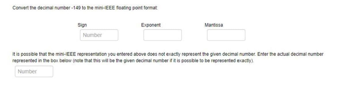 Convert the decimal number -149 to the mini-IEEE floating point format
Sign
Exponent
Mantissa
Number
It is possible that the mini-IEEE representation you entered above does not exactly represent the given decimal number. Enter the actual decimal number
represented in the box below (note that this will be the given decimal number if it is possible to be represented exactly).
Number
