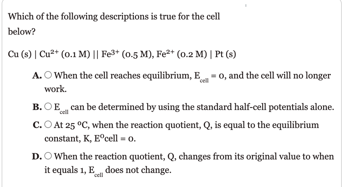 Which of the following descriptions is true for the cell
below?
Cu (s) | Cu2+ (o.1 M) || Fe3+ (o.5 M), Fe²+ (o.2 M) | Pt (s)
A. O When the cell reaches equilibrium, E
cell
= 0, and the cell will no longer
work.
В. О Е
cell
can be determined by using the standard half-cell potentials alone.
C. O At 25 °C, when the reaction quotient, Q, is equal to the equilibrium
constant, K, E°cell = o.
D. O When the reaction quotient, Q, changes from its original value to when
it equals 1, E
does not change.
cell
