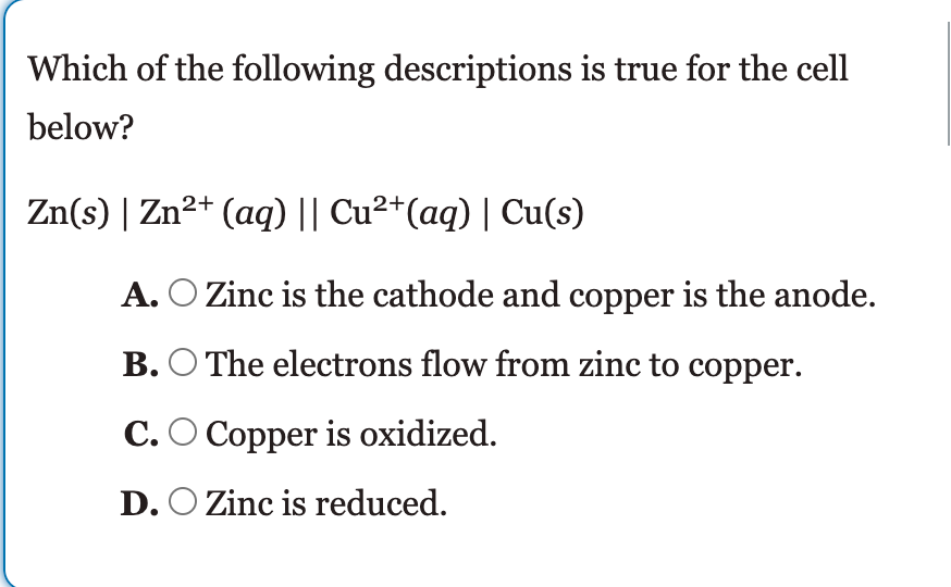 Which of the following descriptions is true for the cell
below?
Zn(s) | Zn²+ (aq) || Cu²*(aq) | Cu(s)
A. O Zinc is the cathode and copper is the anode.
B. O The electrons flow from zinc to copper.
C.O Copper is oxidized.
D. O Zinc is reduced.
