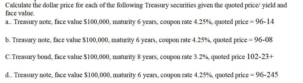 Calculate the dollar price for each of the following Treasury securities given the quoted price/ yield and
face value.
a.. Treasury note, face value $100,000, maturity 6 years, coupon rate 4.25%, quoted price = 96-14
b. Treasury note, face value $100,000, maturity 6 years, coupon rate 4.25%, quoted price = 96-08
C.Treasury bond, face value $100,000, maturity 8 years, coupon rate 3.2%, quoted price 102-23+
d.. Treasury note, face value $100,000, maturity 6 years, coupon rate 4.25%, quoted price = 96-245
