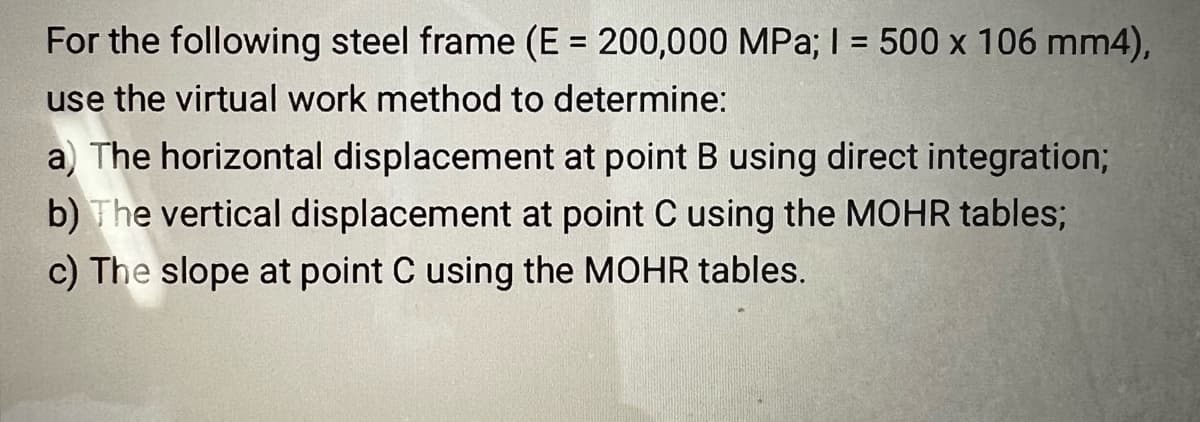 For the following steel frame (E = 200,000 MPa; I = 500 x 106 mm4),
use the virtual work method to determine:
a) The horizontal displacement at point B using direct integration;
b) The vertical displacement at point C using the MOHR tables;
c) The slope at point C using the MOHR tables.