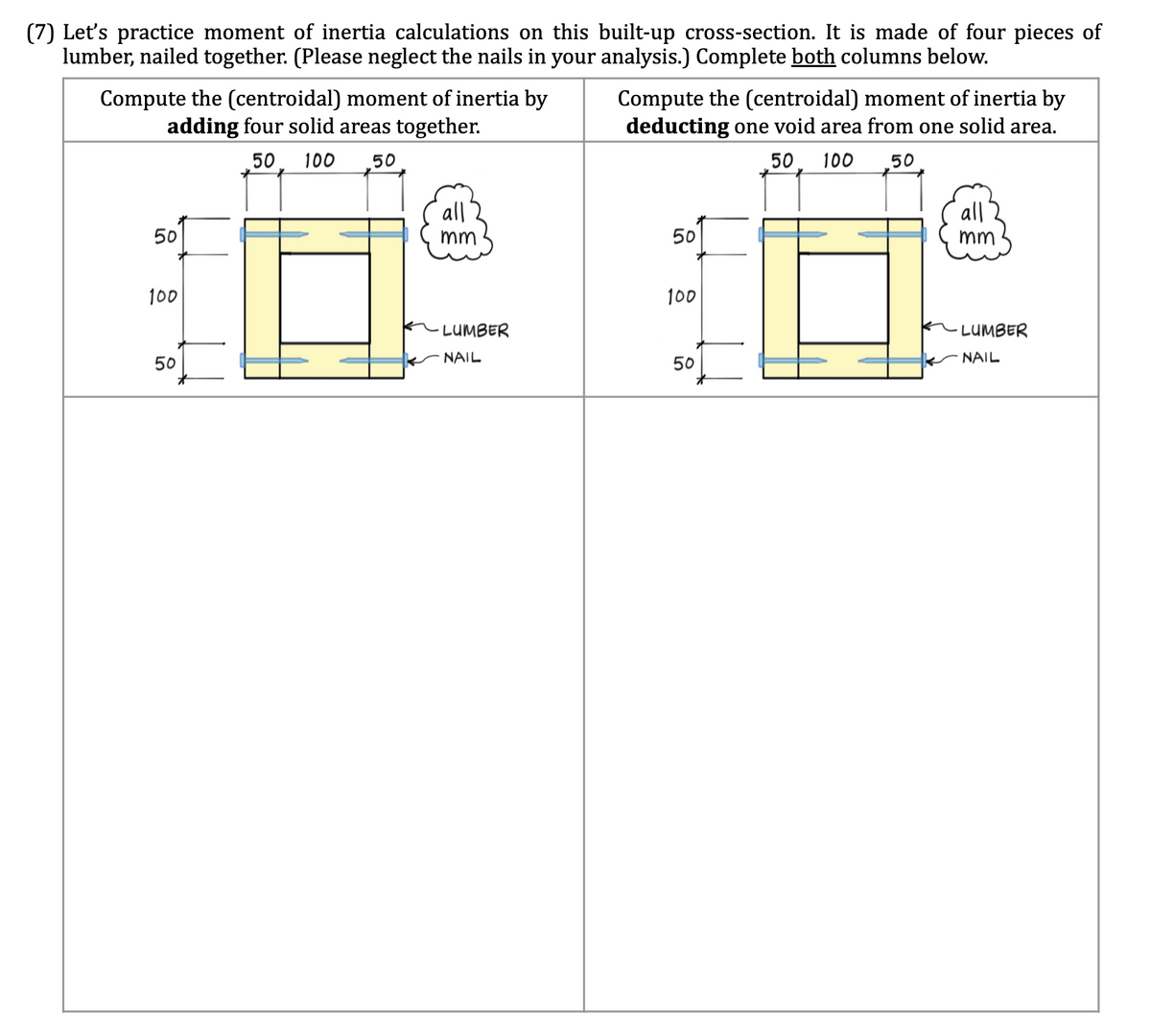 (7) Let's practice moment of inertia calculations on this built-up cross-section. It is made of four pieces of
lumber, nailed together. (Please neglect the nails in your analysis.) Complete both columns below.
Compute the (centroidal) moment of inertia by
adding four solid areas together.
50 100 50
50
100
50
all
mm
·LUMBER
NAIL
Compute the (centroidal) moment of inertia by
deducting one void area from one solid area.
50 100 50
50
100
50
all
mm
LUMBER
NAIL