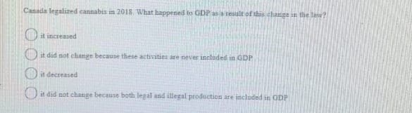 Canada legalized cannabis in 2018. What happened to GDP asa result of this change in the law?
O it increased
)it did not change because these activities are never included in GDP
Oit decreased
it did not change because both legal and illegal production are included in GDP
