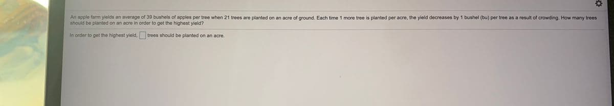 An apple farm yields an average of 39 bushels of apples per tree when 21 trees are planted on an acre of ground. Each time 1 more tree is planted per acre, the yield decreases by 1 bushel (bu) per tree as a result of crowding. How many trees
should be planted on an acre in order to get the highest yield?
In order to get the highest yield,
trees should be planted on an acre.
