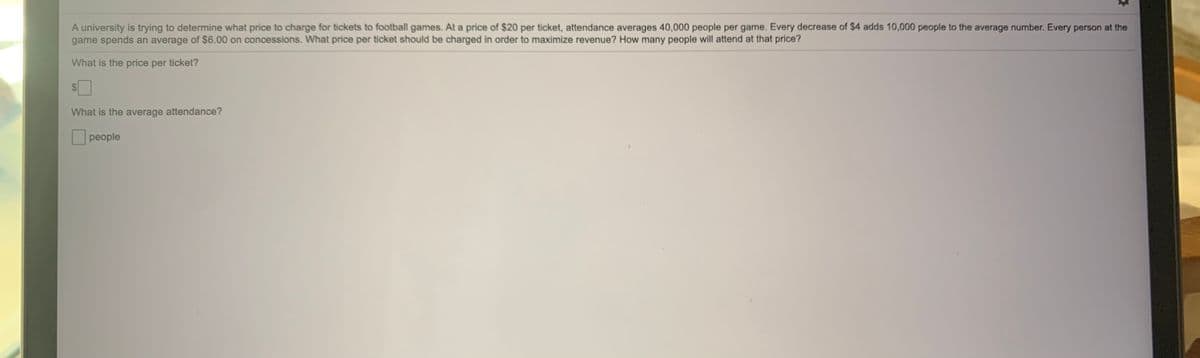 A university is trying to determine what price to charge for tickets to football games. At a price of $20 per ticket, attendance averages 40,000 people per game. Every decrease of $4 adds 10,000 people to the average number. Every person at the
game spends an average of $6.00 on concessions. What price per ticket should be charged in order to maximize revenue? How many people will attend at that price?
What is the price per ticket?
What is the average attendance?
people
