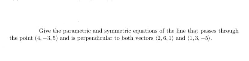 Give the parametric and symmetric equations of the line that passes through
the point (4, -3,5) and is perpendicular to both vectors (2, 6, 1) and (1,3,-5).