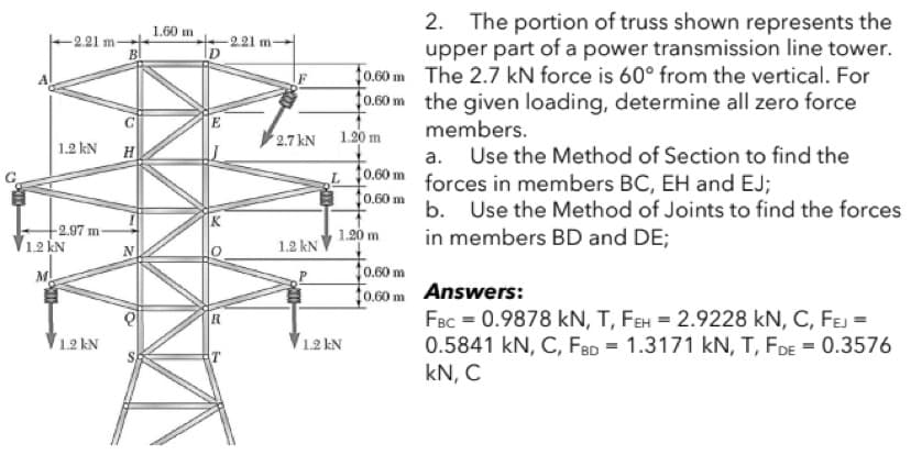 2. The portion of truss shown represents the
upper part of a power transmission line tower.
f0.60 m The 2.7 kN force is 60° from the vertical. For
0.60 m the given loading, determine all zero force
1.60 m
-221 m
-2.21 m-
E
members.
1.2 kN H
2.7 kN
1.20 m
t0.60 m
10.60 m
a. Use the Method of Section to find the
forces in members BC, EH and EJ;
b.
Use the Method of Joints to find the forces
in members BD and DE;
-2.97 m
1.2 KN
1.20 m
1.2 kN
10.60 m
Fo.60m Answers:
M
FBc = 0.9878 kN, T, FEH = 2.9228 kN, C, FEJ =
0.5841 kN, C, FBD = 1.3171 kN, T, FDE = 0.3576
kN, C
1.2 kN
1.2 kN

