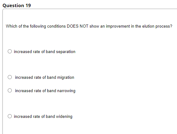 Question 19
Which of the following conditions DOES NOT show an improvement in the elution process?
increased rate of band separation
increased rate of band migration
increased rate of band narrowing
increased rate of band widening
