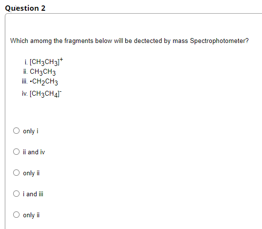 Question 2
Which amomg the fragments below will be dectected by mass Spectrophotometer?
i. [CH3CH31*
ii. CH3CH3
iii. -CH2CH3
iv. [CH3CH4]
only i
ii and iv
only i
O i and iii
only i
