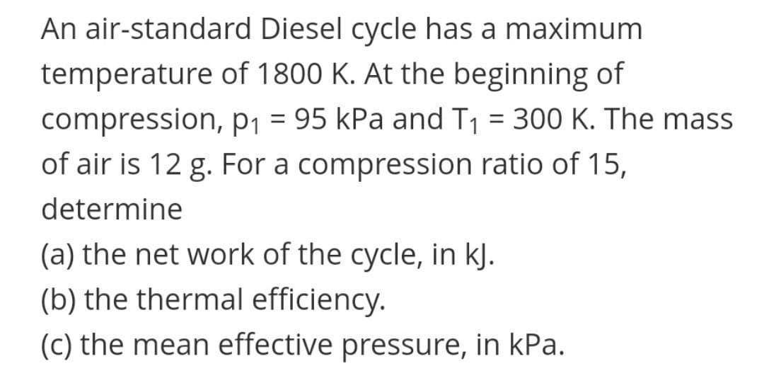 An air-standard Diesel cycle has a maximum
temperature of 1800 K. At the beginning of
compression, p1 = 95 kPa and T1 = 300 K. The mass
||
of air is 12 g. For a compression ratio of 15,
determine
(a) the net work of the cycle, in kJ.
(b) the thermal efficiency.
(c) the mean effective pressure, in kPa.
