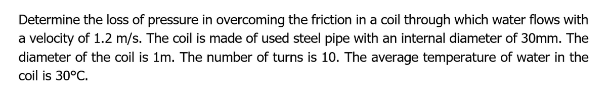 Determine the loss of pressure in overcoming the friction in a coil through which water flows with
a velocity of 1.2 m/s. The coil is made of used steel pipe with an internal diameter of 30mm. The
diameter of the coil is 1m. The number of turns is 10. The average temperature of water in the
coil is 30°C.
