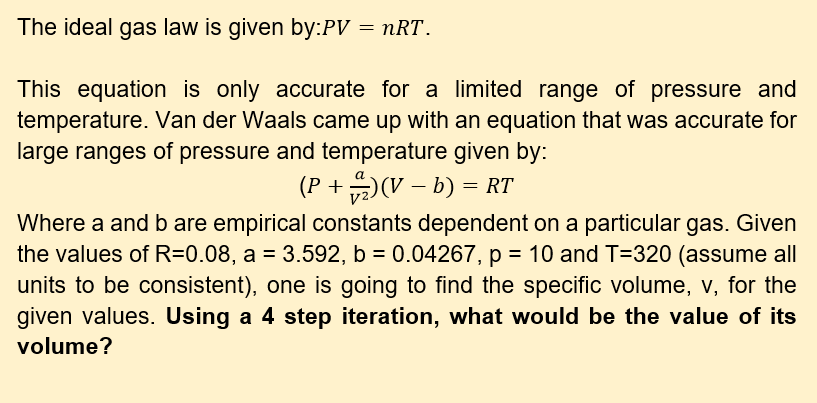 The ideal gas law is given by:PV = nRT.
This equation is only accurate for a limited range of pressure and
temperature. Van der Waals came up with an equation that was accurate for
large ranges of pressure and temperature given by:
(P +)(V – b) = RT
Where a and b are empirical constants dependent on a particular gas. Given
the values of R=0.08, a = 3.592, b = 0.04267, p = 10 and T=320 (assume all
units to be consistent), one is going to find the specific volume, v, for the
given values. Using a 4 step iteration, what would be the value of its
%3D
volume?
