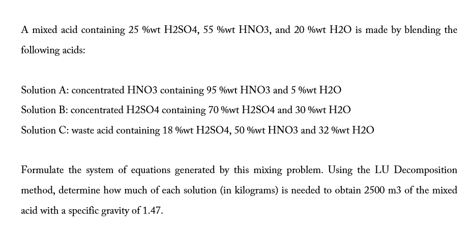 A mixed acid containing 25 %wt H2SO4, 55 %wt HNO3, and 20 %wt H2O is made by blending the
following acids:
Solution A: concentrated HNO3 containing 95 %wt HNO3 and 5 %wt H2O
Solution B: concentrated H2S04 containing 70 %wt H2SO4 and 30 %wt H2O
Solution C: waste acid containing 18 %wt H2SO4, 50 %wt HNO3 and 32 %wt H2O
Formulate the system of equations generated by this mixing problem. Using the LU Decomposition
method, determine how much of each solution (in kilograms) is needed to obtain 2500 m3 of the mixed
acid with a specific gravity of 1.47.
