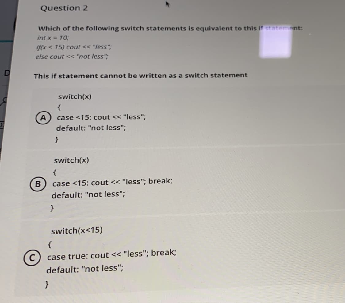 Question 2
Which of the following switch statements is equivalent to this if statement:
int x = 10;
if(x < 15) cout << "less".
else cout << "not less";
This if statement cannot be written as a switch statement
switch(x)
{
A
default: "not less";
case <15: cout << "less";
}
switch(x)
case <15: cout << "less"; break;
default: "not less";
}
switch(x<15)
{
case true: cout << "less"; break;
default: "not less";
}
