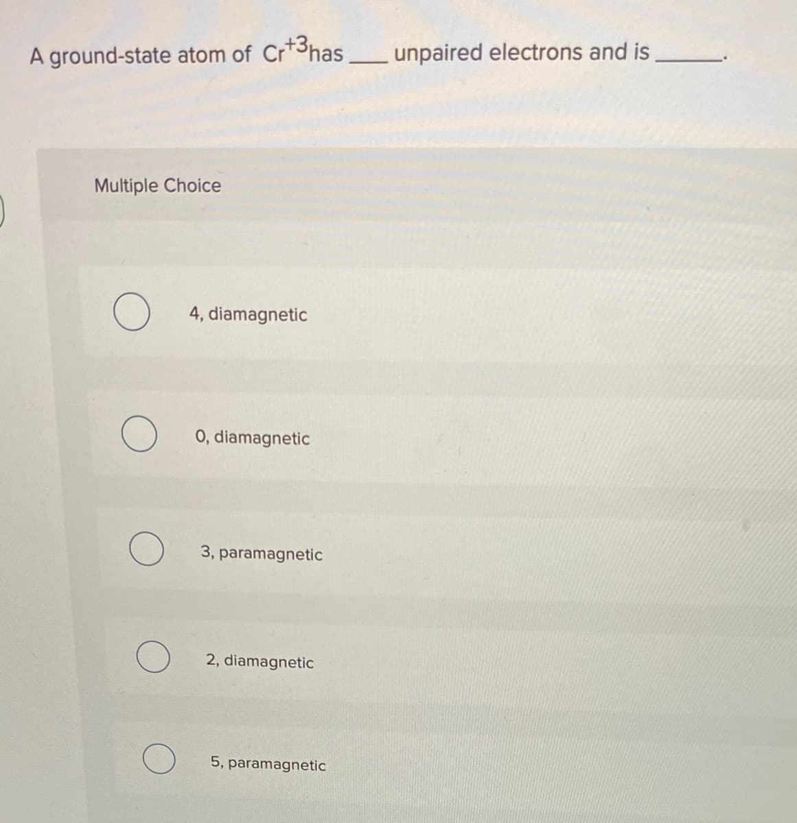 A ground-state atom of Cr+3has
unpaired electrons and is,
Multiple Choice
4, diamagnetic
O 0, diamagnetic
3, paramagnetic
2, diamagnetic
5, paramagnetic
