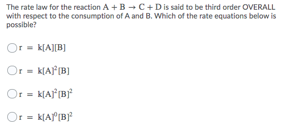The rate law for the reaction A + B → C +Dis said to be third order OVERALL
with respect to the consumption of A and B. Which of the rate equations below is
possible?
Or = k[A][B]
Or = k[AJ²[B]
Or = k[Aj°[Bj?
k[A]° [B]?
