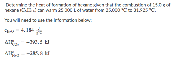 Determine the heat of formation of hexane given that the combustion of 15.0 g of
hexane (C,H14) can warm 25.000 L of water from 25.000 °C to 31.925 °C.
You will need to use the information below:
CH:0 = 4. 184
AHo, = -393.5 kJ
%3D
CO:
= -285. 8 kJ

