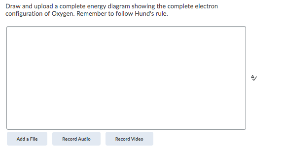 Draw and upload a complete energy diagram showing the complete electron
configuration of Oxygen. Remember to follow Hund's rule.
Add a File
Record Audio
Record Video

