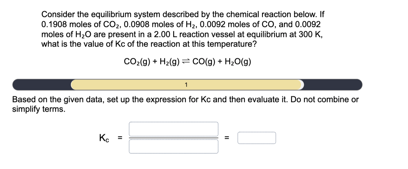 Consider the equilibrium system described by the chemical reaction below. If
0.1908 moles of CO2, 0.0908 moles of H2, 0.0092 moles of CO, and 0.0092
moles of H20 are present in a 2.00 L reaction vessel at equilibrium at 300 K,
what is the value of Kc of the reaction at this temperature?
CO2(g) + H2(g) = CO(g) + H2O(g)
1
Based on the given data, set up the expression for Kc and then evaluate it. Do not combine or
simplify terms.

