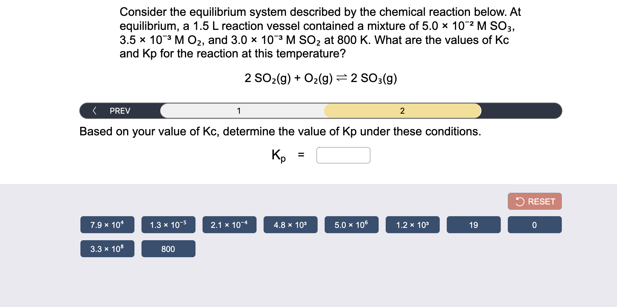 Consider the equilibrium system described by the chemical reaction below. At
equilibrium, a 1.5 L reaction vessel contained a mixture of 5.0 × 10¯2 M SO3,
3.5 x 103 M02, and 3.0 x 10¯3 M SO2 at 800 K. What are the values of Kc
and Kp for the reaction at this temperature?
2 SO2(g) + O2(g)=2 SO3(g)
