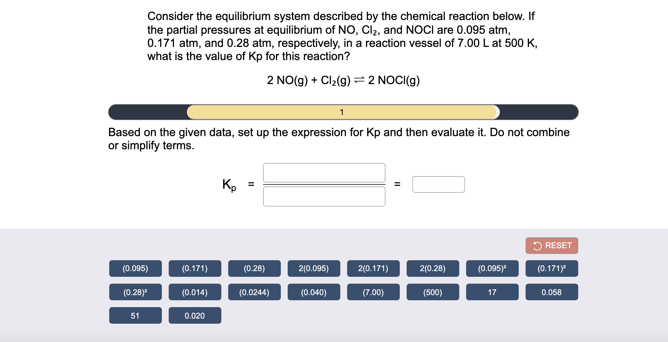 Consider the equilibrium system described by the chemical reaction below. If
the partial pressures at equilibrium of NO, Cl2, and NOCI are 0.095 atm,
0.171 atm, and 0.28 atm, respectively, in a reaction vessel of 7.00 L at 500 K,
what is the value of Kp for this reaction?
2 NO(g) + Cl2(g) =2 NOCI(g)
1
Based on the given data, set up the expression for Kp and then evaluate it. Do not combine
or simplify terms.
Kp
%3D
II
