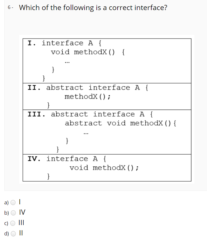 6- Which of the following is a correct interface?
I. interface A {
void methodX () {
}
}
II. abstract interface A
methodX();
III. abstract interface A {
abstract void methodX () {
}
IV. interface A {
void methodX ();
}
a) O I
b) O IV
c) O III
d) O |I
