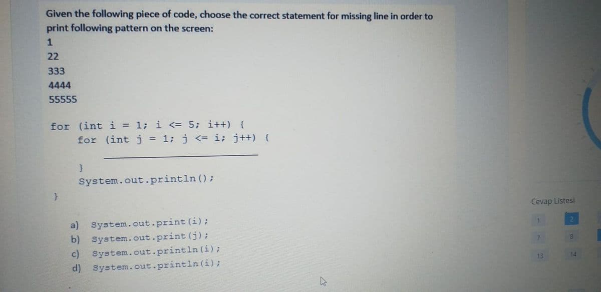 Given the following piece of code, choose the correct statement for missing line in order to
print following pattern on the screen:
1
22
333
4444
55555
for (int i = 1; i <= 5; i++) {
for (int j = 1; j <= i; j++) {
System.out.println ();
Cevap Listesi
a) System.out.print (i);
b) System. out.print (j);
c) System.cut.println (i);
d) System.out.println (i);
8
13
14
