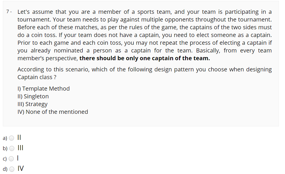 7- Let's assume that you are a member of a sports team, and your team is participating in a
tournament. Your team needs to play against multiple opponents throughout the tournament.
Before each of these matches, as per the rules of the game, the captains of the two sides must
do a coin toss. If your team does not have a captain, you need to elect someone as a captain.
Prior to each game and each coin toss, you may not repeat the process of electing a captain if
you already nominated a person as a captain for the team. Basically, from every team
member's perspective, there should be only one captain of the team.
According to this scenario, which of the following design pattern you choose when designing
Captain class ?
I) Template Method
II) Singleton
III) Strategy
IV) None of the mentioned
a) O||
b) O III
c) O I
d)
IV
