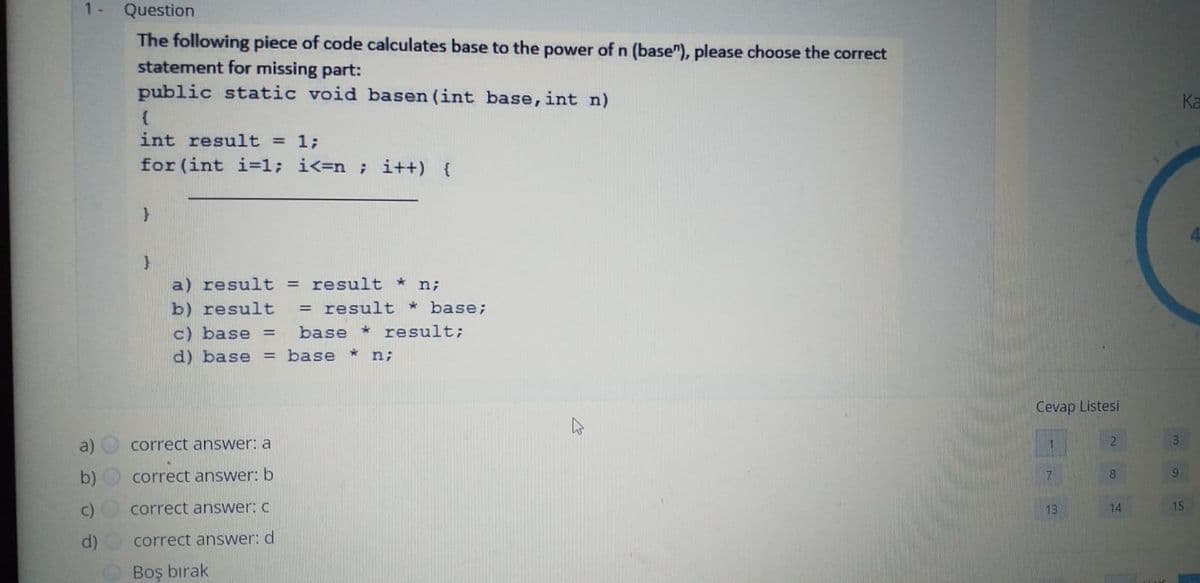 1-
Question
The following piece of code calculates base to the power of n (base"), please choose the correct
statement for missing part:
public static void basen (int base, int n)
Ka
int result = 1;
for (int i=1; i<=n ; i++) {
a) result = result *
n;
b) result
= result * base;
c) base =
base
result;
d) base = base
n;
Cevap Listesi
3
a)
correct answer: a
1
correct answer: b
8.
15
c)
correct answer: c
13
14
d)
correct answer: d
Boş bırak
