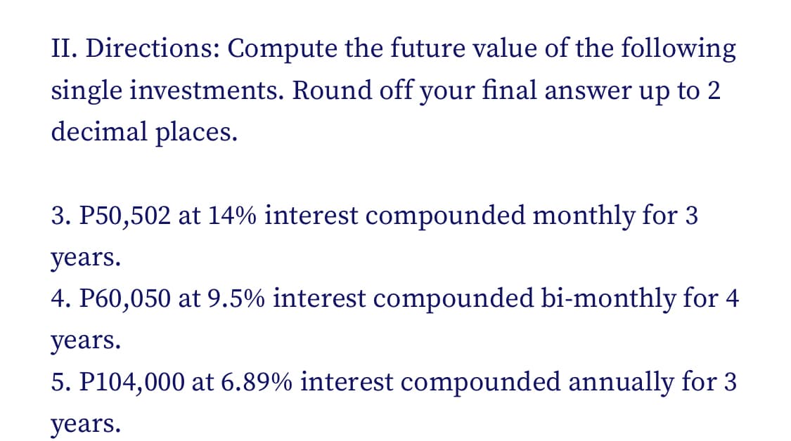 II. Directions: Compute the future value of the following
single investments. Round off your final answer up to 2
decimal places.
3. P50,502 at 14% interest compounded monthly for 3
years.
4. P60,050 at 9.5% interest compounded bi-monthly for 4
years.
5. P104,000 at 6.89% interest compounded annually for 3
years.