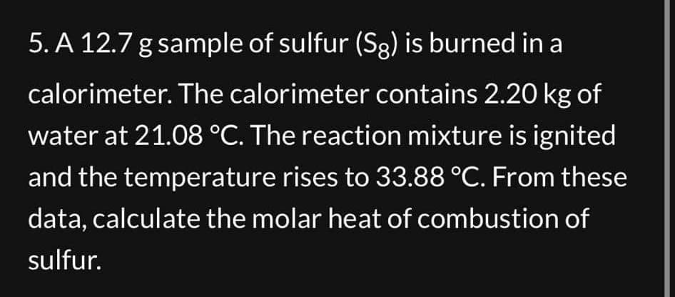 5. A 12.7 g sample of sulfur (Sg) is burned in a
calorimeter. The calorimeter contains 2.20 kg of
water at 21.08 °C. The reaction mixture is ignited
and the temperature rises to 33.88 °C. From these
data, calculate the molar heat of combustion of
sulfur.