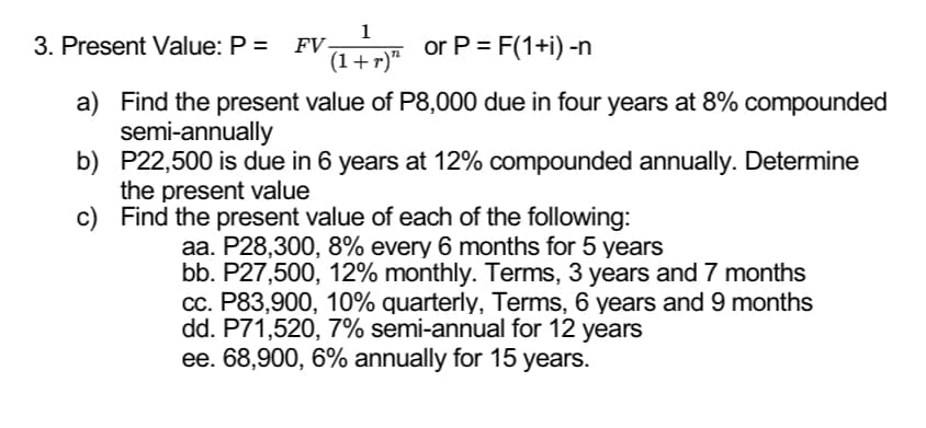 1
(1+r)"
3. Present Value: P = FV-
or P = F(1+i) -n
a) Find the present value of P8,000 due in four years at 8% compounded
semi-annually
b) P22,500 is due in 6 years at 12% compounded annually. Determine
the present value
c)
Find the present value of each of the following:
aa. P28,300, 8% every 6 months for 5 years
bb. P27,500, 12% monthly. Terms, 3 years and 7 months
cc. P83,900, 10% quarterly, Terms, 6 years and 9 months
dd. P71,520, 7% semi-annual for 12 years
ee. 68,900, 6% annually for 15 years.