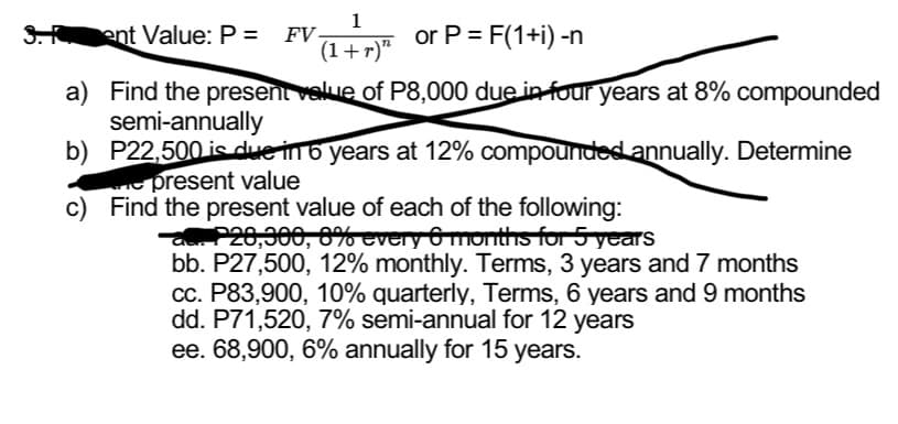 1
3. ent Value: P = FV- +7™ or P = F(1+i) -n
(1+r)"
a) Find the present value of P8,000 due in four years at 8% compounded
semi-annually
b) P22,500 is due in 6 years at 12% compounded annually. Determine
e present value
c)
Find the present value of each of the following:
-a. P28,300, 8% every 6 months for 5 years
bb. P27,500, 12% monthly. Terms, 3 years and 7 months
cc. P83,900, 10% quarterly, Terms, 6 years and 9 months
dd. P71,520, 7% semi-annual for 12 years
ee. 68,900, 6% annually for 15 years.