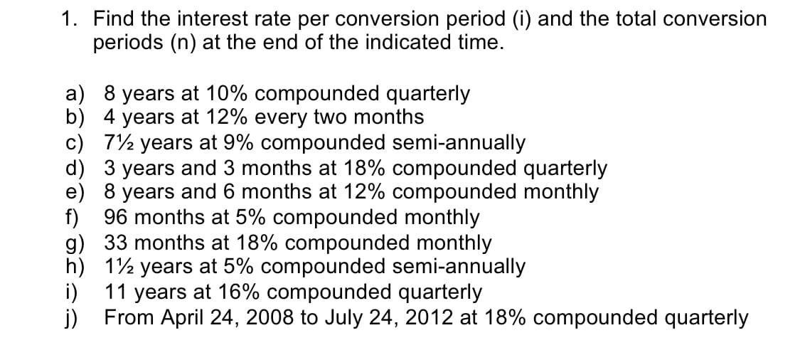 1. Find the interest rate per conversion period (i) and the total conversion
periods (n) at the end of the indicated time.
a) 8 years at 10% compounded quarterly
b) 4 years at 12% every two months
c) 7½ years at 9% compounded semi-annually
d)
3 years and 3 months at 18% compounded quarterly
e) 8 years and 6 months at 12% compounded monthly
f) 96 months at 5% compounded monthly
33 months at 18% compounded monthly
1½ years at 5% compounded semi-annually
11 years at 16% compounded quarterly
g)
h)
i)
j) From April 24, 2008 to July 24, 2012 at 18% compounded quarterly