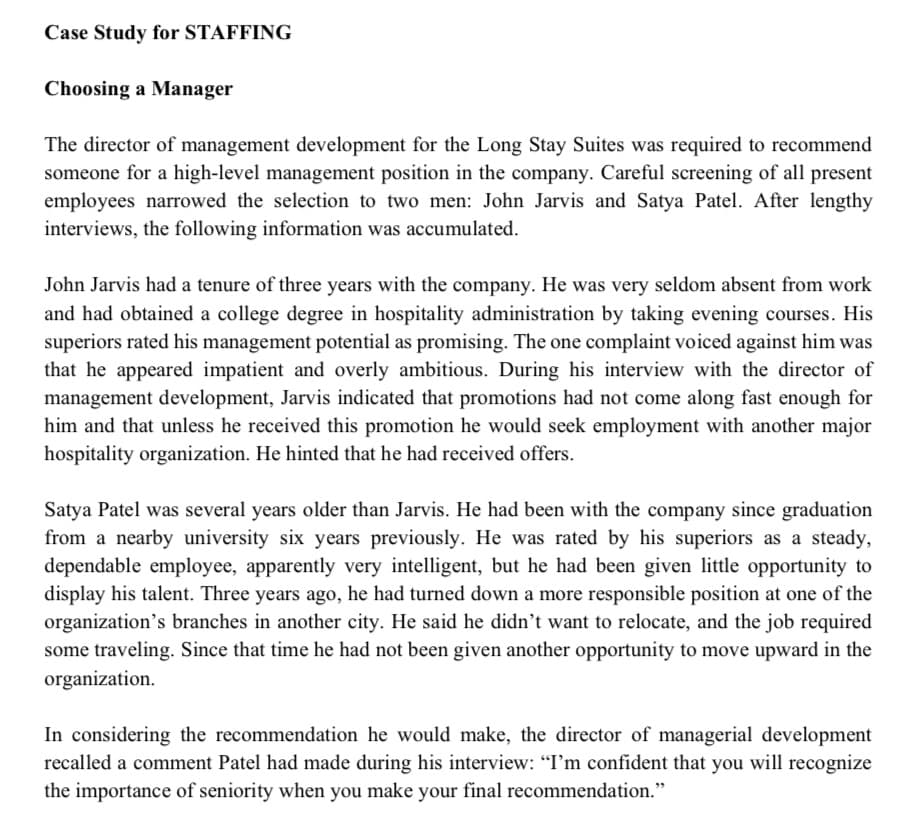 Case Study for STAFFING
Choosing a Manager
The director of management development for the Long Stay Suites was required to recommend
someone for a high-level management position in the company. Careful screening of all present
employees narrowed the selection to two men: John Jarvis and Satya Patel. After lengthy
interviews, the following information was accumulated.
John Jarvis had a tenure of three years with the company. He was very seldom absent from work
and had obtained a college degree in hospitality administration by taking evening courses. His
superiors rated his management potential as promising. The one complaint voiced against him was
that he appeared impatient and overly ambitious. During his interview with the director of
management development, Jarvis indicated that promotions had not come along fast enough for
him and that unless he received this promotion he would seek employment with another major
hospitality organization. He hinted that he had received offers.
Satya Patel was several years older than Jarvis. He had been with the company since graduation
from a nearby university six years previously. He was rated by his superiors as a steady,
dependable employee, apparently very intelligent, but he had been given little opportunity to
display his talent. Three years ago, he had turned down a more responsible position at one of the
organization's branches in another city. He said he didn't want to relocate, and the job required
some traveling. Since that time he had not been given another opportunity to move upward in the
organization.
In considering the recommendation he would make, the director of managerial development
recalled a comment Patel had made during his interview: "I'm confident that you will recognize
the importance of seniority when you make your final recommendation."
