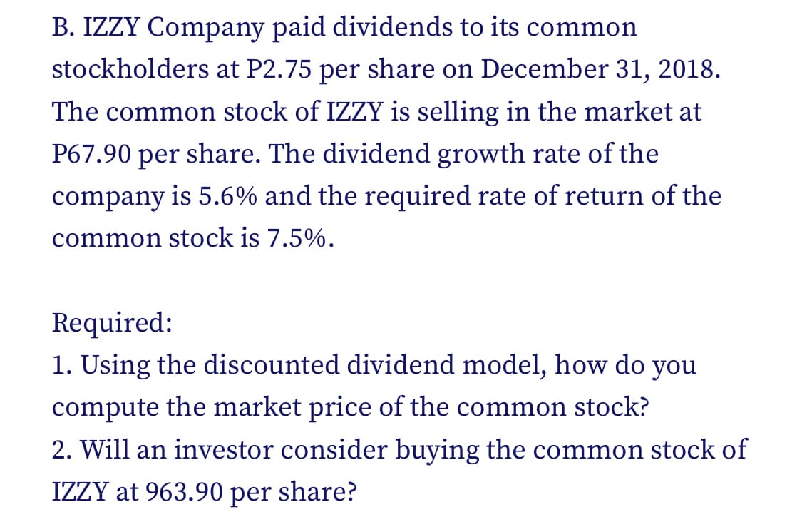 B. IZZY Company paid dividends to its common
stockholders at P2.75 per share on December 31, 2018.
The common stock of IZZY is selling in the market at
P67.90 per share. The dividend growth rate of the
company is 5.6% and the required rate of return of the
common stock is 7.5%.
Required:
1. Using the discounted dividend model, how do you
compute the market price of the common stock?
2. Will an investor consider buying the common stock of
IZZY at 963.90 per share?