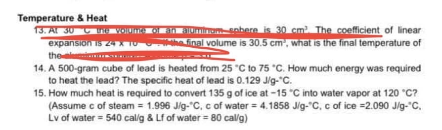 Temperature & Heat
13. At 30
the volume of an aluminom sobere is 30 cm³. The coefficient of linear
expansion is 24 X 10 the final volume is 30.5 cm³, what is the final temperature of
the ele
14. A 500-gram cube of lead is heated from 25 °C to 75 °C. How much energy was required
to heat the lead? The specific heat of lead is 0.129 J/g-°C.
15. How much heat is required to convert 135 g of ice at -15 °C into water vapor at 120 °C?
(Assume c of steam = 1.996 J/g-°C, c of water = 4.1858 J/g-°C, c of ice =2.090 J/g-°C,
Lv of water = 540 cal/g & Lf of water = 80 cal/g)