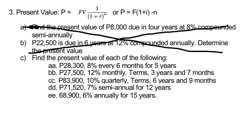 1
(1+r)"
3. Present Value: P = FV-
or P = F(1+i) -n
and the present value of P8,000 due in four years at 8% compounded
semi-annually
b) P22,500 is due in 6 years at 12% compounded annually. Determine
the present value
c) Find the present value of each of the following:
aa. P28,300, 8% every 6 months for 5 years
bb. P27,500, 12% monthly. Terms, 3 years and 7 months
cc. P83,900, 10% quarterly, Terms, 6 years and 9 months
dd. P71,520, 7% semi-annual for 12 years
ee. 68,900, 6% annually for 15 years.