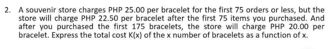 2. A souvenir store charges PHP 25.00 per bracelet for the first 75 orders or less, but the
store will charge PHP 22.50 per bracelet after the first 75 items you purchased. And
after you purchased the first 175 bracelets, the store will charge PHP 20.00 per
bracelet. Express the total cost K(x) of the x number of bracelets as a function of x.