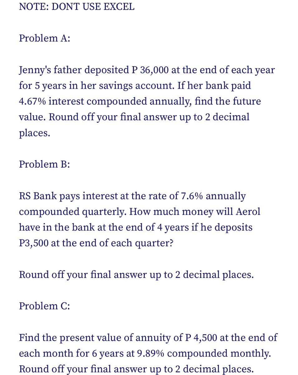 NOTE: DONT USE EXCEL
Problem A:
Jenny's father deposited P 36,000 at the end of each year
for 5 years in her savings account. If her bank paid
4.67% interest compounded annually, find the future
value. Round off your final answer up to 2 decimal
places.
Problem B:
RS Bank pays interest at the rate of 7.6% annually
compounded quarterly. How much money will Aerol
have in the bank at the end of 4 years if he deposits
P3,500 at the end of each quarter?
Round off your final answer up to 2 decimal places.
Problem C:
Find the present value of annuity of P 4,500 at the end of
each month for 6 years at 9.89% compounded monthly.
Round off your final answer up to 2 decimal places.