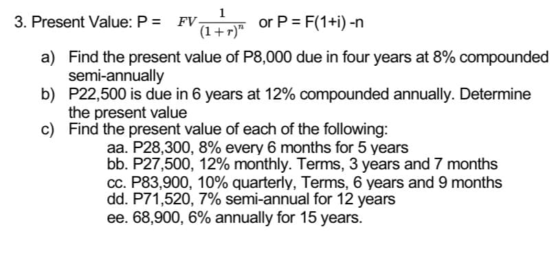 1
(1 + r)π or P = F(1+i) -n
3. Present Value: P = FV-
a) Find the present value of P8,000 due in four years at 8% compounded
semi-annually
b) P22,500 is due in 6 years at 12% compounded annually. Determine
the present value
c) Find the present value of each of the following:
aa. P28,300, 8% every 6 months for 5 years
bb. P27,500, 12% monthly. Terms, 3 years and 7 months
cc. P83,900, 10% quarterly, Terms, 6 years and 9 months
dd. P71,520, 7% semi-annual for 12 years
ee. 68,900, 6% annually for 15 years.