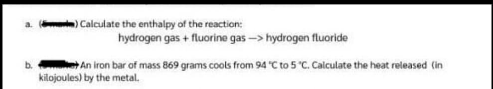 a.
) Calculate the enthalpy of the reaction:
hydrogen gas + fluorine gas-> hydrogen fluoride
b. An iron bar of mass 869 grams cools from 94 "C to 5 °C. Calculate the heat released (in
kilojoules) by the metal.