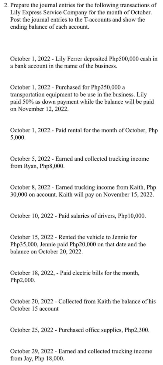 2. Prepare the journal entries for the following transactions of
Lily Express Service Company for the month of October.
Post the journal entries to the T-accounts and show the
ending balance of each account.
October 1, 2022 - Lily Ferrer deposited Php500,000 cash in
a bank account in the name of the business.
October 1, 2022 - Purchased for Php250,000 a
transportation equipment to be use in the business. Lily
paid 50% as down payment while the balance will be paid
on November 12, 2022.
October 1, 2022 - Paid rental for the month of October, Php
5,000.
October 5, 2022 - Earned and collected trucking income
from Ryan, Php8,000.
October 8, 2022 - Earned trucking income from Kaith, Php
30,000 on account. Kaith will pay on November 15, 2022.
October 10, 2022 - Paid salaries of drivers, Php10,000.
October 15, 2022 - Rented the vehicle to Jennie for
Php35,000, Jennie paid Php20,000 on that date and the
balance on October 20, 2022.
October 18, 2022, - Paid electric bills for the month,
Php2,000.
October 20, 2022 - Collected from Kaith the balance of his
October 15 account
October 25, 2022 - Purchased office supplies, Php2,300.
October 29, 2022 - Earned and collected trucking income
from Jay, Php 18,000.