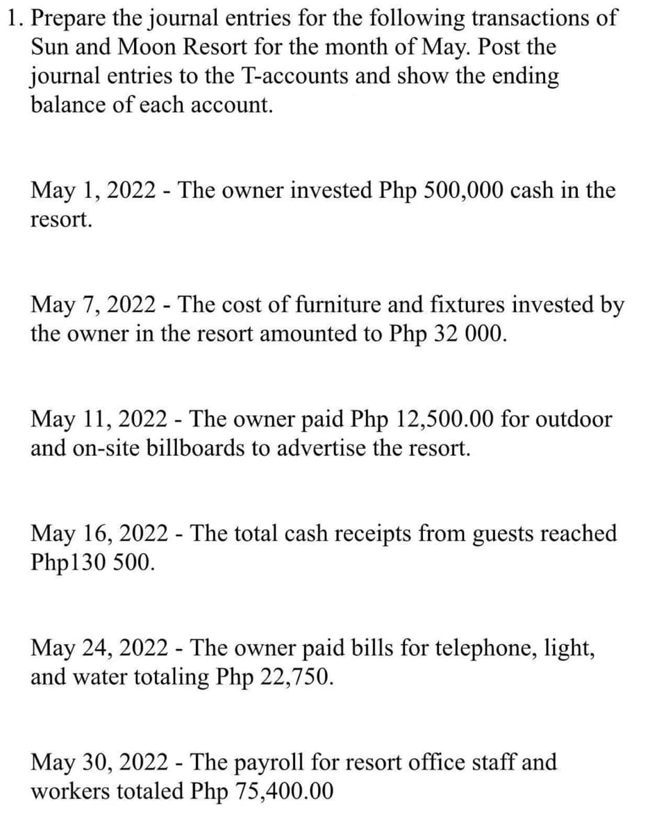 1. Prepare the journal entries for the following transactions of
Sun and Moon Resort for the month of May. Post the
journal entries to the T-accounts and show the ending
balance of each account.
May 1, 2022 - The owner invested Php 500,000 cash in the
resort.
May 7, 2022 - The cost of furniture and fixtures invested by
the owner in the resort amounted to Php 32 000.
May 11, 2022 - The owner paid Php 12,500.00 for outdoor
and on-site billboards to advertise the resort.
May 16, 2022 - The total cash receipts from guests reached
Php130 500.
May 24, 2022 - The owner paid bills for telephone, light,
and water totaling Php 22,750.
May 30, 2022 - The payroll for resort office staff and
workers totaled Php 75,400.00